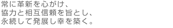 常に革新を心がけ、協力と相互信頼を旨とし、永続して発展し幸を築く。