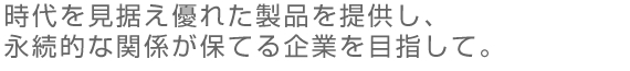 時代を見据え優れた製品を提供し、永続的な関係が保てる企業を目指して。